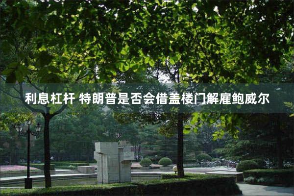 利息杠杆 特朗普是否会借盖楼门解雇鲍威尔