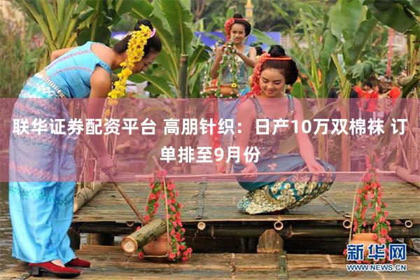 联华证券配资平台 高朋针织：日产10万双棉袜 订单排至9月份