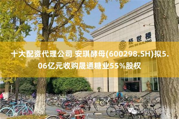 十大配资代理公司 安琪酵母(600298.SH)拟5.06亿元收购晟通糖业55%股权