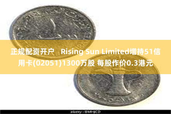正规配资开户   Rising Sun Limited增持51信用卡(02051)1300万股 每股作价0.3港元