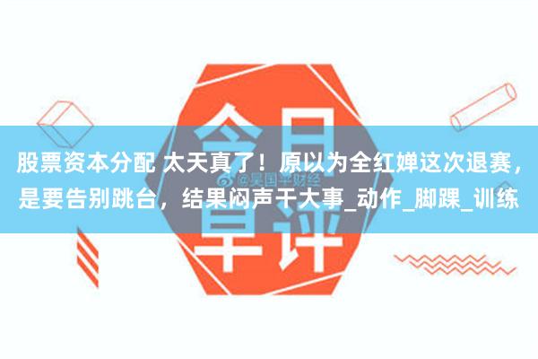 股票资本分配 太天真了！原以为全红婵这次退赛，是要告别跳台，结果闷声干大事_动作_脚踝_训练
