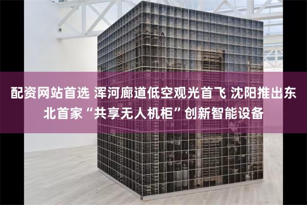 配资网站首选 浑河廊道低空观光首飞 沈阳推出东北首家“共享无人机柜”创新智能设备