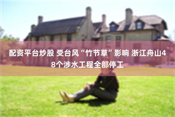 配资平台炒股 受台风“竹节草”影响 浙江舟山48个涉水工程全部停工