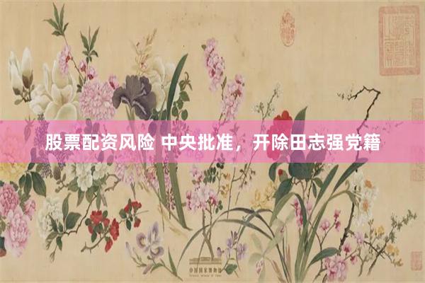 股票配资风险 中央批准，开除田志强党籍