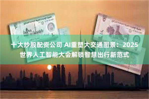 十大炒股配资公司 AI重塑大交通图景：2025世界人工智能大会解锁智慧出行新范式