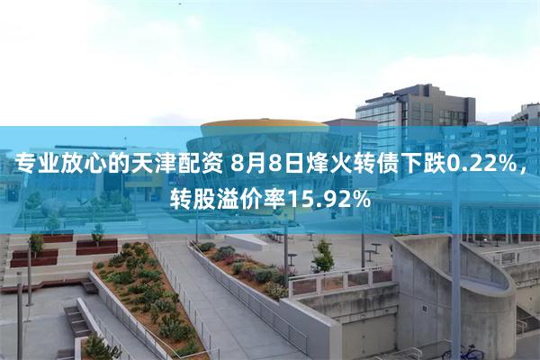 专业放心的天津配资 8月8日烽火转债下跌0.22%，转股溢价率15.92%