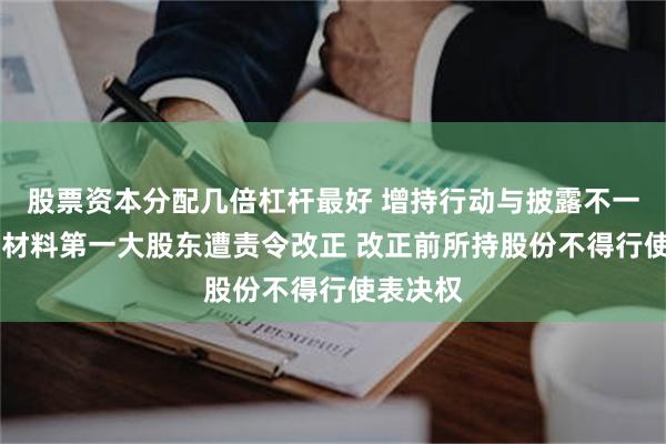 股票资本分配几倍杠杆最好 增持行动与披露不一致 东方材料第一大股东遭责令改正 改正前所持股份不得行使表决权