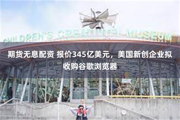 期货无息配资 报价345亿美元，美国新创企业拟收购谷歌浏览器