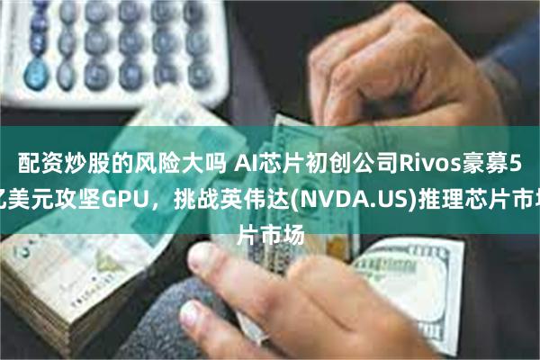 配资炒股的风险大吗 AI芯片初创公司Rivos豪募5亿美元攻坚GPU，挑战英伟达(NVDA.US)推理芯片市场