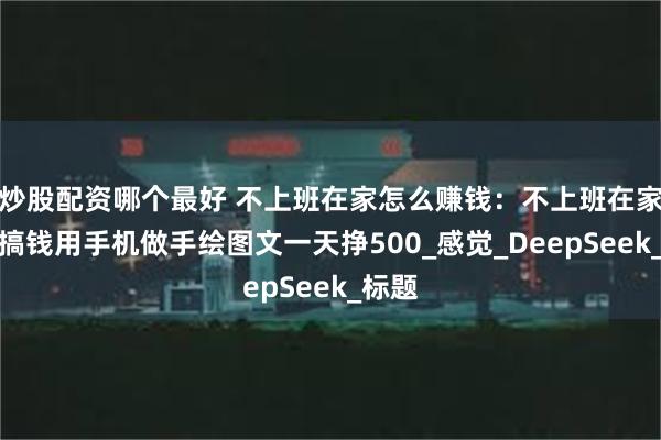 炒股配资哪个最好 不上班在家怎么赚钱：不上班在家也能搞钱用手机做手绘图文一天挣500_感觉_DeepSeek_标题