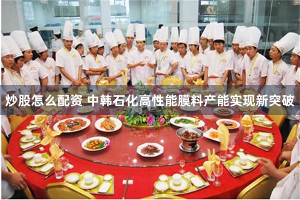 炒股怎么配资 中韩石化高性能膜料产能实现新突破