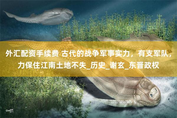 外汇配资手续费 古代的战争军事实力，有支军队，力保住江南土地不失_历史_谢玄_东晋政权