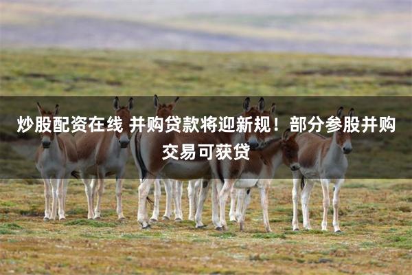 炒股配资在线 并购贷款将迎新规！部分参股并购交易可获贷