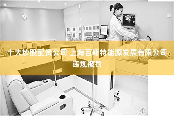 十大炒股配资公司 上海百斯特能源发展有限公司违规被罚