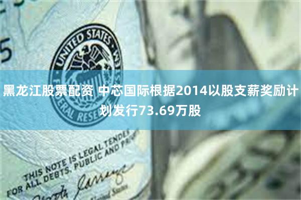 黑龙江股票配资 中芯国际根据2014以股支薪奖励计划发行73.69万股