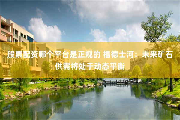 股票配资哪个平台是正规的 福德士河：未来矿石供需将处于动态平衡
