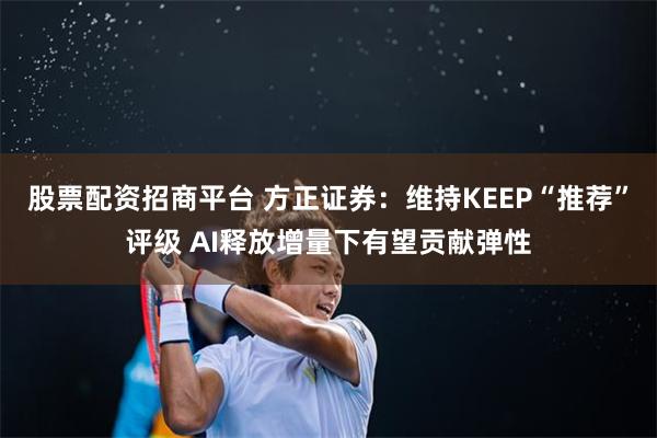 股票配资招商平台 方正证券：维持KEEP“推荐”评级 AI释放增量下有望贡献弹性