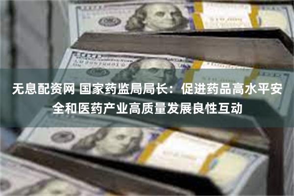 无息配资网 国家药监局局长：促进药品高水平安全和医药产业高质量发展良性互动