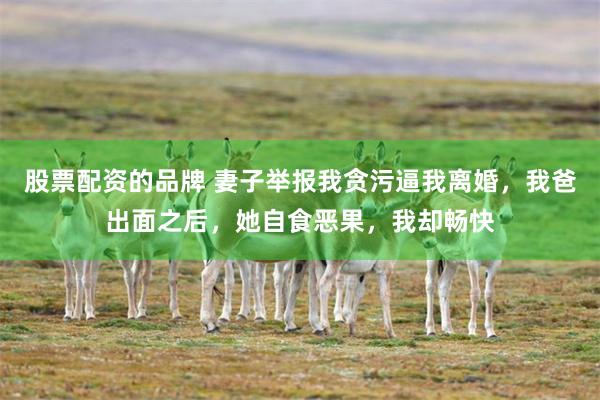 股票配资的品牌 妻子举报我贪污逼我离婚，我爸出面之后，她自食恶果，我却畅快